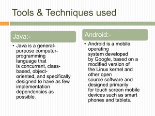Tools & Techniques used
Java:-
• Java is a general-
purpose computer-
programming
language that
is concurrent, class-
based, object-
oriented, and specifically
designed to have as few
implementation
dependencies as
possible.
Android:-
• Android is a mobile
operating
system developed
by Google, based on a
modified version of
the Linux kernel and
other open
source software and
designed primarily
for touch screen mobile
devices such as smart
phones and tablets.
 