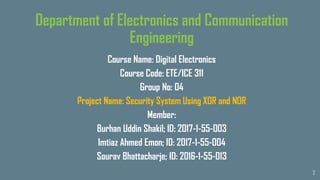2
Department of Electronics and Communication
Engineering
Course Name: Digital Electronics
Course Code: ETE/ICE 311
Group No: 04
Project Name: Security System Using XOR and NOR
Member:
Burhan Uddin Shakil; ID: 2017-1-55-003
Imtiaz Ahmed Emon; ID: 2017-1-55-004
Sourav Bhattacharje; ID: 2016-1-55-013
 