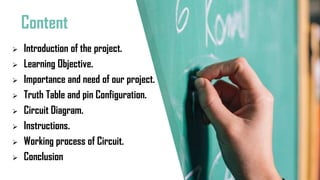 Content
 Introduction of the project.
 Learning Objective.
 Importance and need of our project.
 Truth Table and pin Configuration.
 Circuit Diagram.
 Instructions.
 Working process of Circuit.
 Conclusion
 
