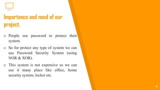 6
Importance and need of our
project.
o People use password to protect their
system.
o So for protect any type of system we can
use Password Security System (using
NOR & XOR).
o This system is not expensive so we can
use it many place like office, home
security system, locker etc.
 