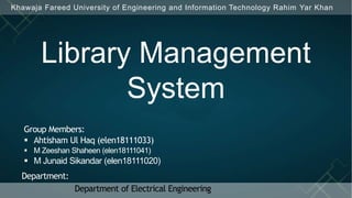 Khawaja Fareed University of Engineering and Information Technology Rahim Yar Khan
Group Members:
 Ahtisham Ul Haq (elen18111033)
 M Zeeshan Shaheen (elen18111041)
 M Junaid Sikandar (elen18111020)
Library Management
System
Department:
Department of Electrical Engineering
 