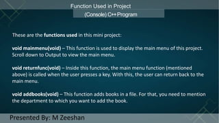 Function Used in Project
(Console) C++Program
These are the functions used in this mini project:
void mainmenu(void) – This function is used to display the main menu of this project.
Scroll down to Output to view the main menu.
void returnfunc(void) – Inside this function, the main menu function (mentioned
above) is called when the user presses a key. With this, the user can return back to the
main menu.
void addbooks(void) – This function adds books in a file. For that, you need to mention
the department to which you want to add the book.
Presented By: M Zeeshan
 