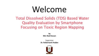 Total Dissolved Solids (TDS) Based Water
Quality Evaluation by Smartphone
Focusing on Toxic Region Mapping
by
Md. Riad Hassan
Supervisor
Dr. Pallab Kanti Podder
Welcome
 