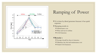 Ramping of Power
 It is done by diesel generator because it has quick
response
 Ramping results in
 Maintenance cost
 Wear and tear in turbine
 CO2 Emission
Remedy is
 Storage should be done in batteries.
 Minimize the fuel and maintenance cost
 Finish CO2 Emission
 