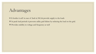 Advantages
 It bottles it self in case of fault in NG & provide supply to the loads
 In peak load periods it prevents utility grid failure by reducing the load on the grid.
 Provides stability in voltage and frequency as well
 