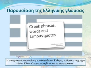 Παρουσίαση της Ελληνικής γλώσσας
Η συνεργατική παρουσίαση που έφτιαξαν οι Έλληνες μαθητές στα google
slides. Κάντε κλικ για να τη δείτε και να την ακούσετε .
 