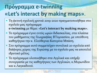 Πρόγραμμα e-twinning
«Let’s interact by making maps».
 Τη φετινή σχολική χρονιά 2019-2020 πραγματοποιήθηκε στο
σχολείο μας πρόγραμμα
e-twinning με θέμα: «Let’s interact by making maps».
 Το πρόγραμμα έγινε εντός ωρών διδασκαλίας, στα πλαίσια
του μαθήματος της Γεωγραφίας Β’Γυμνασίου, με υπεύθυνη
καθηγήτρια την κ. Ελεύθερνα-Κατερίνα Μπάση.
 Στο πρόγραμμα αυτό συμμετείχαν συνολικά 20 σχολεία από
διάφορες χώρες της Ευρώπης με το σχολείο μας να αποτελεί
ιδρυτικό μέλος.
 Το πρόγραμμα υλοποιήθηκε στα Αγγλικά και υπήρξε
συνεργασία με τις καθηγήτριες των Αγγλικών, κ.Μυρωνίδου
και κ.Λαγκαδινού.
 