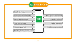 Pros & Cons
10
Hassle-free login
Retrieves all academic info
Profile personalization
Auto refreshes data
Caches regular info
Need specific requirement
Expensive maintain
Hard to customize
Need internet connection
Smallest, Fastest, Easiest Access
 