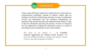 32
Statement
Today, almost 90% plus student have mobile devices in their palms as
communication technology. Instead of websites, mobile apps are
trending. It is the Era of technology and when it comes to institutional
services and educational care, the institution managements are
required to take prompt decisions and implement them timely in order
to fast the information and data pass process. So here we discussed
how the application is helping the educational society as a whole in
providing accurate and prompt services to the students.
The name of our project is – “A Complete
Android Application for Student Portal System”. We
have face different problems to prepare this project. Finally,
we have succeeded to prepare our project.
 