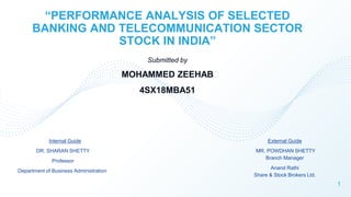 “PERFORMANCE ANALYSIS OF SELECTED
BANKING AND TELECOMMUNICATION SECTOR
STOCK IN INDIA”
External Guide
MR. POWDHAN SHETTY
Branch Manager
Anand Rathi
Share & Stock Brokers Ltd.
Submitted by
MOHAMMED ZEEHAB
4SX18MBA51
Internal Guide
DR. SHARAN SHETTY
Professor
Department of Business Administration
1
 