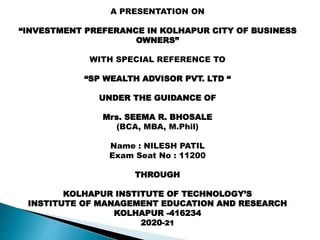 A PRESENTATION ON
“INVESTMENT PREFERANCE IN KOLHAPUR CITY OF BUSINESS
OWNERS”
WITH SPECIAL REFERENCE TO
“SP WEALTH ADVISOR PVT. LTD “
UNDER THE GUIDANCE OF
Mrs. SEEMA R. BHOSALE
(BCA, MBA, M.Phil)
Name : NILESH PATIL
Exam Seat No : 11200
THROUGH
KOLHAPUR INSTITUTE OF TECHNOLOGY’S
INSTITUTE OF MANAGEMENT EDUCATION AND RESEARCH
KOLHAPUR -416234
2020-21
 