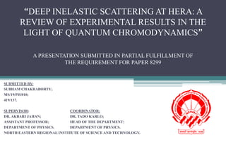 “DEEP INELASTIC SCATTERING AT HERA: A
REVIEW OF EXPERIMENTAL RESULTS IN THE
LIGHT OF QUANTUM CHROMODYNAMICS”
SUBMITTED BY:
SUBHAM CHAKRABORTY;
MS/19/PH/010;
419/137.
SUPERVISOR: COORDINATOR:
DR. AKBARI JAHAN; DR. TADO KARLO;
ASSISTANT PROFESSOR; HEAD OF THE DEPARTMENT;
DEPARTMENT OF PHYSICS. DEPARTMENT OF PHYSICS.
NORTH EASTERN REGIONAL INSTITUTE OF SCIENCE AND TECHNOLOGY.
A PRESENTATION SUBMITTED IN PARTIAL FULFILLMENT OF
THE REQUIREMENT FOR PAPER 8299
 