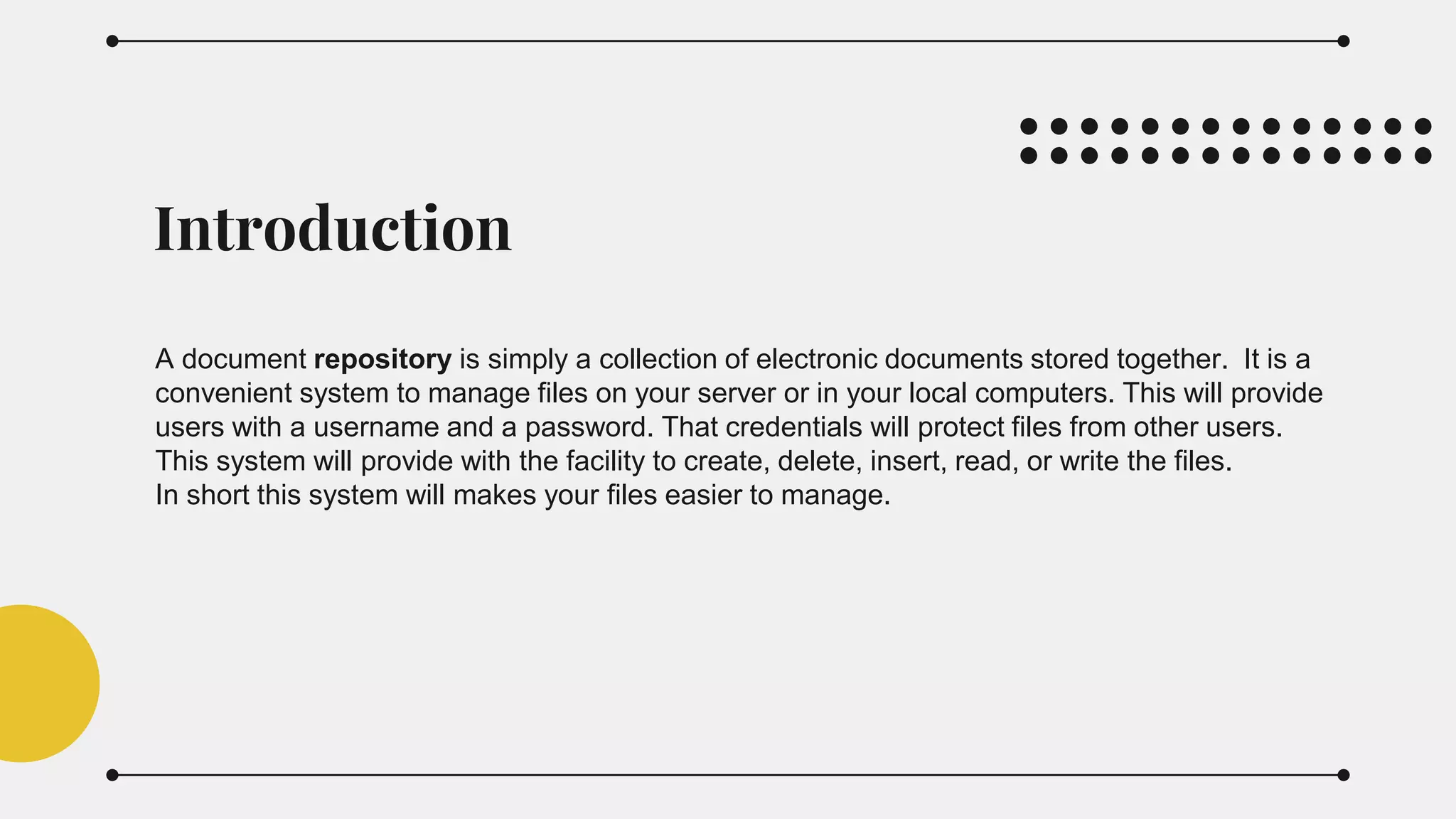 Introduction
A document repository is simply a collection of electronic documents stored together. It is a
convenient system to manage files on your server or in your local computers. This will provide
users with a username and a password. That credentials will protect files from other users.
This system will provide with the facility to create, delete, insert, read, or write the files.
In short this system will makes your files easier to manage.
 