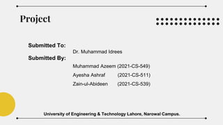 Project
Submitted To:
Dr. Muhammad Idrees
Submitted By:
Muhammad Azeem (2021-CS-549)
Ayesha Ashraf (2021-CS-511)
Zain-ul-Abideen (2021-CS-539)
University of Engineering & Technology Lahore, Narowal Campus.
 