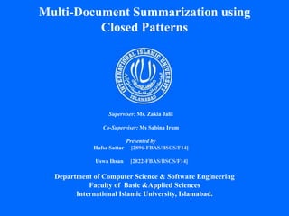 Multi-Document Summarization using
Closed Patterns
Superviser: Ms. Zakia Jalil
Co-Superviser: Ms Sabina Irum
Presented by
Hafsa Sattar [2896-FBAS/BSCS/F14]
Uswa Ihsan [2822-FBAS/BSCS/F14]
Department of Computer Science & Software Engineering
Faculty of Basic &Applied Sciences
International Islamic University, Islamabad.
 