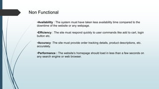 Non Functional
•Availability : The system must have taken less availability time compared to the
downtime of the website or any webpage.
•Efficiency : The site must respond quickly to user commands like add to cart, login
button etc.
•Accuracy :The site must provide order tracking details, product descriptions, etc.
accurately.
•Performance : The website’s homepage should load in less than a few seconds on
any search engine or web browser.
 