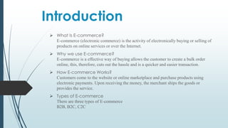Introduction
 What Is E-commerce?
E-commerce (electronic commerce) is the activity of electronically buying or selling of
products on online services or over the Internet.
 Why we use E-commerce?
E-commerce is a effective way of buying allows the customer to create a bulk order
online, this, therefore, cuts out the hassle and is a quicker and easier transaction.
 How E-commerce Works?
Customers come to the website or online marketplace and purchase products using
electronic payments. Upon receiving the money, the merchant ships the goods or
provides the service.
 Types of E-commerce
There are three types of E-commerce
B2B, B2C, C2C
 