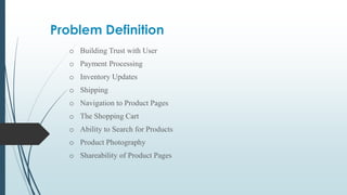 Problem Definition
o Building Trust with User
o Payment Processing
o Inventory Updates
o Shipping
o Navigation to Product Pages
o The Shopping Cart
o Ability to Search for Products
o Product Photography
o Shareability of Product Pages
 