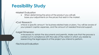 Feasibility Study
•Market Evaluation
 When determining the price of the product you will sell,
base your adjustments on the prices that exist in the market.
•Cost Research
Have a specific amount for business-related tasks or plans. You will be aware of
your present capital, expenses, and the amount of needed financial support.
•Legal Dimension
necessary to obtain the documents and permits. Make sure that the process is
carried out in compliance with the rules of the nation in which you reside by
researching the legal aspects of the project you intend to perform.
•Technical Evaluation
 