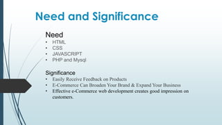 Need and Significance
Need
• HTML
• CSS
• JAVASCRIPT
• PHP and Mysql
Significance
• Easily Receive Feedback on Products
• E-Commerce Can Broaden Your Brand & Expand Your Business
• Effective e-Commerce web development creates good impression on
customers.
 