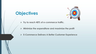 Objectives
 Try to reach 40% of e-commerce traffic.
 Minimize the expenditure and maximize the profit
 E-Commerce Delivers A Better Customer Experience
 
