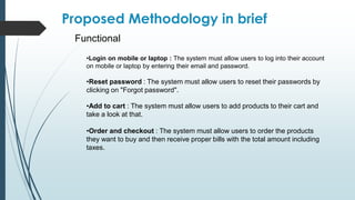 Functional
Proposed Methodology in brief
•Login on mobile or laptop : The system must allow users to log into their account
on mobile or laptop by entering their email and password.
•Reset password : The system must allow users to reset their passwords by
clicking on "Forgot password".
•Add to cart : The system must allow users to add products to their cart and
take a look at that.
•Order and checkout : The system must allow users to order the products
they want to buy and then receive proper bills with the total amount including
taxes.
 