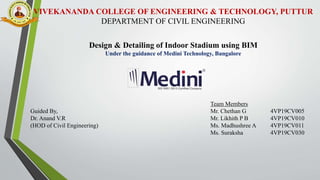 VIVEKANANDA COLLEGE OF ENGINEERING & TECHNOLOGY, PUTTUR
DEPARTMENT OF CIVIL ENGINEERING
Design & Detailing of Indoor Stadium using BIM
Under the guidance of Medini Technology, Bangalore
Team Members
Guided By, Mr. Chethan G 4VP19CV005
Dr. Anand V.R Mr. Likhith P B 4VP19CV010
(HOD of Civil Engineering) Ms. Madhushree A 4VP19CV011
Ms. Suraksha 4VP19CV030
 