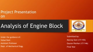 Project Presentation
on
Under the guidance of:
Vishal Patil
Assistant Professor
Dept. of Mechanical Engg.
Analysis of Engine Block
Submitted by:
Manvay Soni (17/155)
Gaurav Parshar (17/146)
Final Year
 