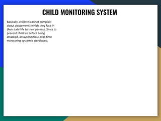 CHILD MONITORING SYSTEM
Basically, children cannot complain
about abusements which they face in
their daily life to their parents. Since to
prevent children before being
attacked, an autonomous real-time
monitoring system is developed.
 