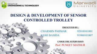 DESIGN & DEVELOPMENT OF SENSOR
CONTROLLED TROLLEY
PRESENTED BY :
CHARMIN PARMAR 92010101001
YASH BASIDA 91900101007
UNDER THE SUPERVISION
Prof. PUNEET MATHUR
 