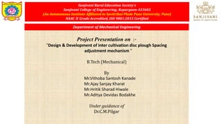 Sanjivani Rural Education Society’s
Sanjivani College of Engineering, Kopargaon-423603
(An Autonomous Institute Affiliated to Savitribai Phule Pune University, Pune)
NAAC ‘A’ Grade Accredited, ISO 9001:2015 Certified
Project Presentation on :-
“Design & Development of inter cultivation disc plough Spacing
adjustment mechanism ”
B.Tech (Mechanical)
By
Mr.Vithoba Santosh Kanade
Mr.Ajay Sanjay Kharat
Mr.Hritik Sharad Hiwale
Mr.Aditya Devidas Bodakhe
Under guidance of
Dr.C.M.Pilgar
Department of Mechanical Engineering
 