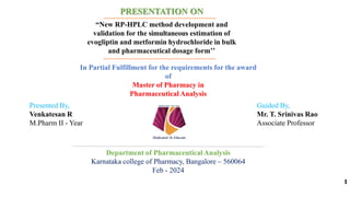 1
PRESENTATION ON
“New RP-HPLC method development and
validation for the simultaneous estimation of
evogliptin and metformin hydrochloride in bulk
and pharmaceutical dosage form’’
In Partial Fulfillment for the requirements for the award
of
Master of Pharmacy in
Pharmaceutical Analysis
Department of Pharmaceutical Analysis
Karnataka college of Pharmacy, Bangalore – 560064
Feb - 2024
Presented By,
Venkatesan R
M.Pharm II - Year
Guided By,
Mr. T. Srinivas Rao
Associate Professor
 