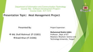 Department of Information and Communication Technology
Course Title : Software Development Project-I
Course Code : ICT-1210
Presented By:
 Md. Shafi Mahmud (IT-21001)
Shakil Khan (IT-21046)
Project Superviser:
Muhammad Shahin Uddin
Professor , Dept. of ICT
Mawlana Bhashani Science and
Technology University , Tangail
Presentation Topic: Meal Management Project
5/10/2024 1
 