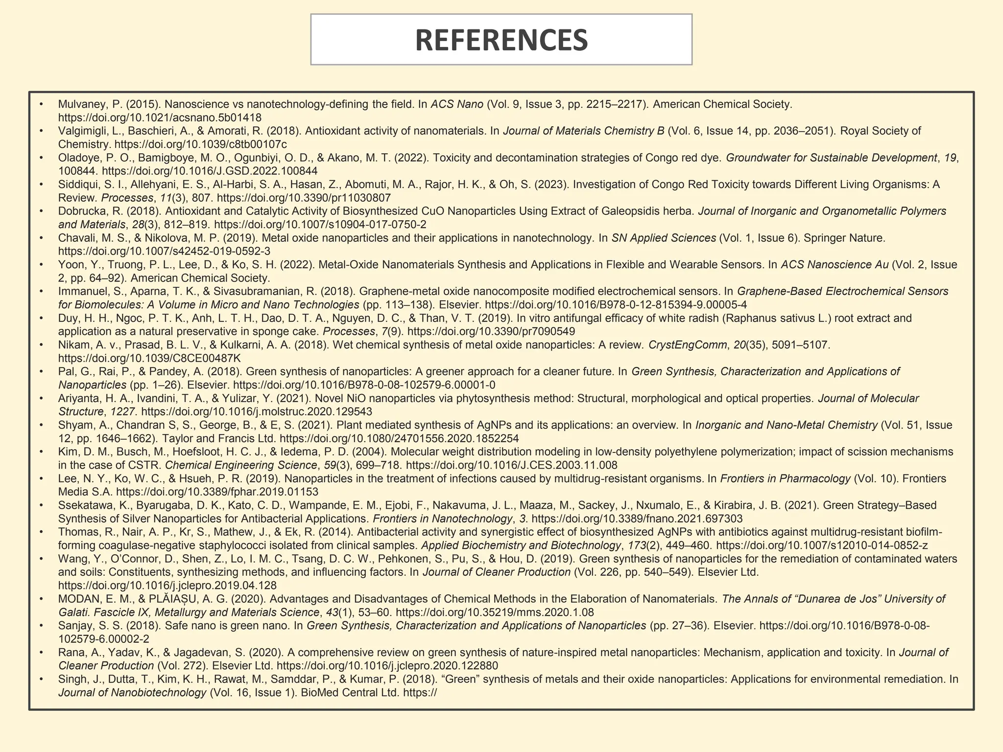 REFERENCES
• Mulvaney, P. (2015). Nanoscience vs nanotechnology-defining the field. In ACS Nano (Vol. 9, Issue 3, pp. 2215–2217). American Chemical Society.
https://doi.org/10.1021/acsnano.5b01418
• Valgimigli, L., Baschieri, A., & Amorati, R. (2018). Antioxidant activity of nanomaterials. In Journal of Materials Chemistry B (Vol. 6, Issue 14, pp. 2036–2051). Royal Society of
Chemistry. https://doi.org/10.1039/c8tb00107c
• Oladoye, P. O., Bamigboye, M. O., Ogunbiyi, O. D., & Akano, M. T. (2022). Toxicity and decontamination strategies of Congo red dye. Groundwater for Sustainable Development, 19,
100844. https://doi.org/10.1016/J.GSD.2022.100844
• Siddiqui, S. I., Allehyani, E. S., Al-Harbi, S. A., Hasan, Z., Abomuti, M. A., Rajor, H. K., & Oh, S. (2023). Investigation of Congo Red Toxicity towards Different Living Organisms: A
Review. Processes, 11(3), 807. https://doi.org/10.3390/pr11030807
• Dobrucka, R. (2018). Antioxidant and Catalytic Activity of Biosynthesized CuO Nanoparticles Using Extract of Galeopsidis herba. Journal of Inorganic and Organometallic Polymers
and Materials, 28(3), 812–819. https://doi.org/10.1007/s10904-017-0750-2
• Chavali, M. S., & Nikolova, M. P. (2019). Metal oxide nanoparticles and their applications in nanotechnology. In SN Applied Sciences (Vol. 1, Issue 6). Springer Nature.
https://doi.org/10.1007/s42452-019-0592-3
• Yoon, Y., Truong, P. L., Lee, D., & Ko, S. H. (2022). Metal-Oxide Nanomaterials Synthesis and Applications in Flexible and Wearable Sensors. In ACS Nanoscience Au (Vol. 2, Issue
2, pp. 64–92). American Chemical Society.
• Immanuel, S., Aparna, T. K., & Sivasubramanian, R. (2018). Graphene-metal oxide nanocomposite modified electrochemical sensors. In Graphene-Based Electrochemical Sensors
for Biomolecules: A Volume in Micro and Nano Technologies (pp. 113–138). Elsevier. https://doi.org/10.1016/B978-0-12-815394-9.00005-4
• Duy, H. H., Ngoc, P. T. K., Anh, L. T. H., Dao, D. T. A., Nguyen, D. C., & Than, V. T. (2019). In vitro antifungal efficacy of white radish (Raphanus sativus L.) root extract and
application as a natural preservative in sponge cake. Processes, 7(9). https://doi.org/10.3390/pr7090549
• Nikam, A. v., Prasad, B. L. V., & Kulkarni, A. A. (2018). Wet chemical synthesis of metal oxide nanoparticles: A review. CrystEngComm, 20(35), 5091–5107.
https://doi.org/10.1039/C8CE00487K
• Pal, G., Rai, P., & Pandey, A. (2018). Green synthesis of nanoparticles: A greener approach for a cleaner future. In Green Synthesis, Characterization and Applications of
Nanoparticles (pp. 1–26). Elsevier. https://doi.org/10.1016/B978-0-08-102579-6.00001-0
• Ariyanta, H. A., Ivandini, T. A., & Yulizar, Y. (2021). Novel NiO nanoparticles via phytosynthesis method: Structural, morphological and optical properties. Journal of Molecular
Structure, 1227. https://doi.org/10.1016/j.molstruc.2020.129543
• Shyam, A., Chandran S, S., George, B., & E, S. (2021). Plant mediated synthesis of AgNPs and its applications: an overview. In Inorganic and Nano-Metal Chemistry (Vol. 51, Issue
12, pp. 1646–1662). Taylor and Francis Ltd. https://doi.org/10.1080/24701556.2020.1852254
• Kim, D. M., Busch, M., Hoefsloot, H. C. J., & Iedema, P. D. (2004). Molecular weight distribution modeling in low-density polyethylene polymerization; impact of scission mechanisms
in the case of CSTR. Chemical Engineering Science, 59(3), 699–718. https://doi.org/10.1016/J.CES.2003.11.008
• Lee, N. Y., Ko, W. C., & Hsueh, P. R. (2019). Nanoparticles in the treatment of infections caused by multidrug-resistant organisms. In Frontiers in Pharmacology (Vol. 10). Frontiers
Media S.A. https://doi.org/10.3389/fphar.2019.01153
• Ssekatawa, K., Byarugaba, D. K., Kato, C. D., Wampande, E. M., Ejobi, F., Nakavuma, J. L., Maaza, M., Sackey, J., Nxumalo, E., & Kirabira, J. B. (2021). Green Strategy–Based
Synthesis of Silver Nanoparticles for Antibacterial Applications. Frontiers in Nanotechnology, 3. https://doi.org/10.3389/fnano.2021.697303
• Thomas, R., Nair, A. P., Kr, S., Mathew, J., & Ek, R. (2014). Antibacterial activity and synergistic effect of biosynthesized AgNPs with antibiotics against multidrug-resistant biofilm-
forming coagulase-negative staphylococci isolated from clinical samples. Applied Biochemistry and Biotechnology, 173(2), 449–460. https://doi.org/10.1007/s12010-014-0852-z
• Wang, Y., O’Connor, D., Shen, Z., Lo, I. M. C., Tsang, D. C. W., Pehkonen, S., Pu, S., & Hou, D. (2019). Green synthesis of nanoparticles for the remediation of contaminated waters
and soils: Constituents, synthesizing methods, and influencing factors. In Journal of Cleaner Production (Vol. 226, pp. 540–549). Elsevier Ltd.
https://doi.org/10.1016/j.jclepro.2019.04.128
• MODAN, E. M., & PLĂIAȘU, A. G. (2020). Advantages and Disadvantages of Chemical Methods in the Elaboration of Nanomaterials. The Annals of “Dunarea de Jos” University of
Galati. Fascicle IX, Metallurgy and Materials Science, 43(1), 53–60. https://doi.org/10.35219/mms.2020.1.08
• Sanjay, S. S. (2018). Safe nano is green nano. In Green Synthesis, Characterization and Applications of Nanoparticles (pp. 27–36). Elsevier. https://doi.org/10.1016/B978-0-08-
102579-6.00002-2
• Rana, A., Yadav, K., & Jagadevan, S. (2020). A comprehensive review on green synthesis of nature-inspired metal nanoparticles: Mechanism, application and toxicity. In Journal of
Cleaner Production (Vol. 272). Elsevier Ltd. https://doi.org/10.1016/j.jclepro.2020.122880
• Singh, J., Dutta, T., Kim, K. H., Rawat, M., Samddar, P., & Kumar, P. (2018). “Green” synthesis of metals and their oxide nanoparticles: Applications for environmental remediation. In
Journal of Nanobiotechnology (Vol. 16, Issue 1). BioMed Central Ltd. https://
 