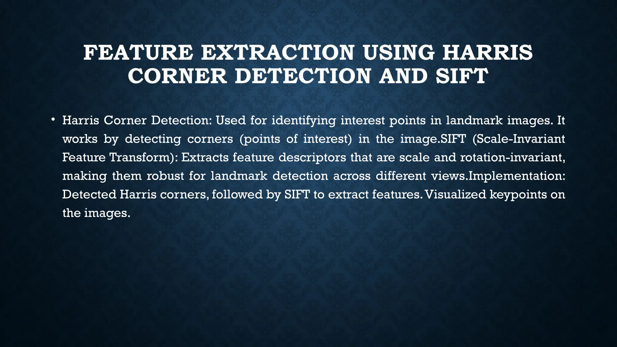 FEATURE EXTRACTION USING HARRIS
CORNER DETECTION AND SIFT
• Harris Corner Detection: Used for identifying interest points in landmark images. It
works by detecting corners (points of interest) in the image.SIFT (Scale-Invariant
Feature Transform): Extracts feature descriptors that are scale and rotation-invariant,
making them robust for landmark detection across different views.Implementation:
Detected Harris corners, followed by SIFT to extract features.Visualized keypoints on
the images.
 