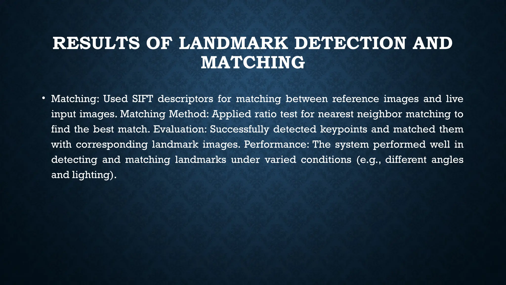 RESULTS OF LANDMARK DETECTION AND
MATCHING
• Matching: Used SIFT descriptors for matching between reference images and live
input images. Matching Method: Applied ratio test for nearest neighbor matching to
find the best match. Evaluation: Successfully detected keypoints and matched them
with corresponding landmark images. Performance: The system performed well in
detecting and matching landmarks under varied conditions (e.g., different angles
and lighting).
 