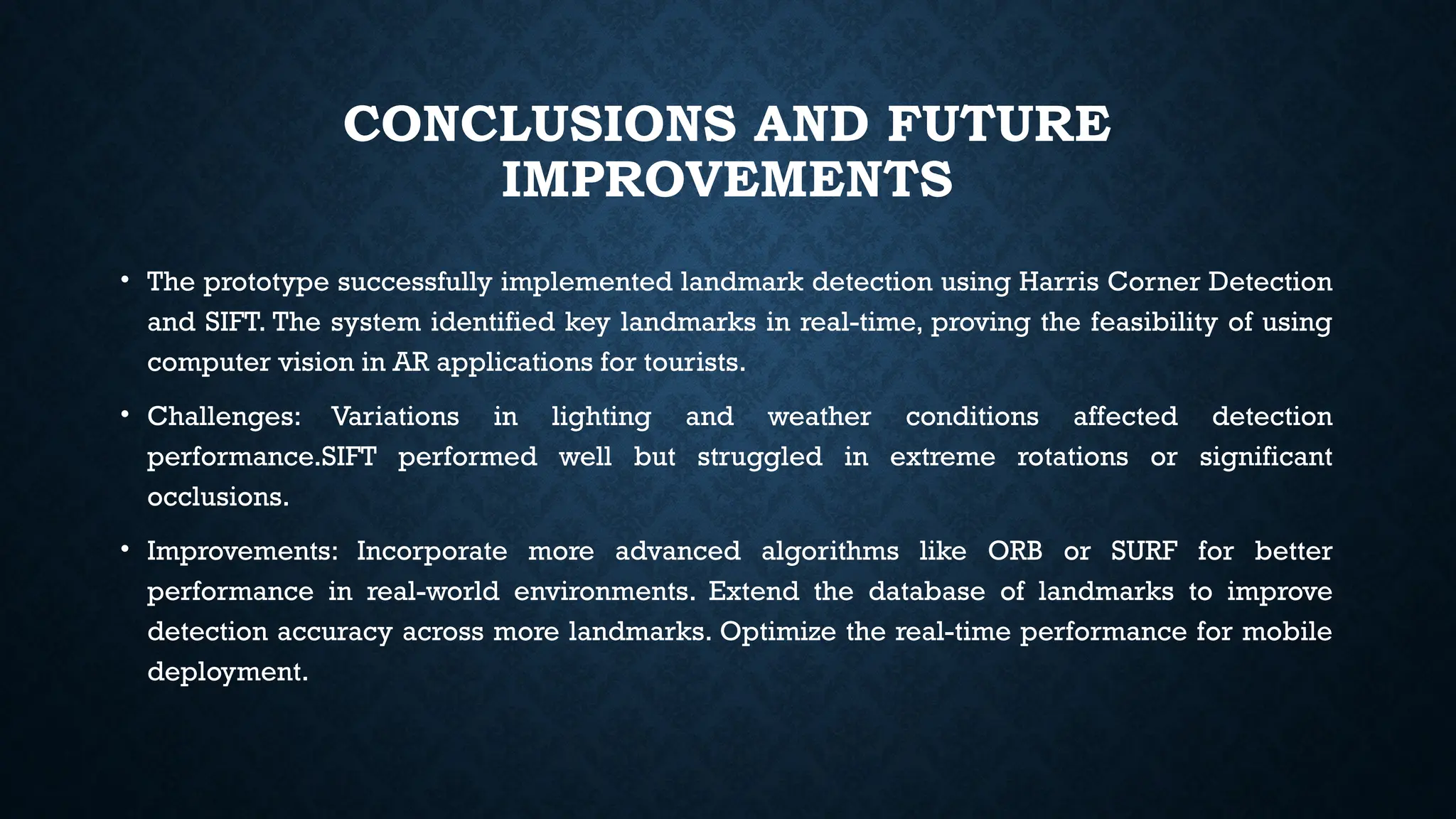 CONCLUSIONS AND FUTURE
IMPROVEMENTS
• The prototype successfully implemented landmark detection using Harris Corner Detection
and SIFT. The system identified key landmarks in real-time, proving the feasibility of using
computer vision in AR applications for tourists.
• Challenges: Variations in lighting and weather conditions affected detection
performance.SIFT performed well but struggled in extreme rotations or significant
occlusions.
• Improvements: Incorporate more advanced algorithms like ORB or SURF for better
performance in real-world environments. Extend the database of landmarks to improve
detection accuracy across more landmarks. Optimize the real-time performance for mobile
deployment.
 