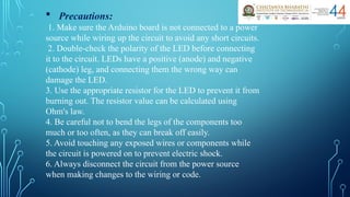  Precautions:
1. Make sure the Arduino board is not connected to a power
source while wiring up the circuit to avoid any short circuits.
2. Double-check the polarity of the LED before connecting
it to the circuit. LEDs have a positive (anode) and negative
(cathode) leg, and connecting them the wrong way can
damage the LED.
3. Use the appropriate resistor for the LED to prevent it from
burning out. The resistor value can be calculated using
Ohm's law.
4. Be careful not to bend the legs of the components too
much or too often, as they can break off easily.
5. Avoid touching any exposed wires or components while
the circuit is powered on to prevent electric shock.
6. Always disconnect the circuit from the power source
when making changes to the wiring or code.
 