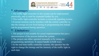  Advantages:
1.The traffic light controller in this system can be implemented
practically, and it could be expanded further by you.
2.This traffic light controller includes a crosswalk signaling system.
3.External memory can be interface with the central controller so
that the timings are not fixed during its programming but instead
can be programmed during operation.
 Limitations:
1.The project is not suitable for actual implementation but just a
demonstration of the process behind the system.
2.The project can either operated manually or by using pre-
programming operations. It cannot handle in both ways.
3.In the real-time traffic controller systems, the operator has the
right to change the timings and the intensity of the traffic light in
each lane.
 