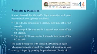 Results & Discussion:
It was observed that the traffic light simulation with push
button circuit now operates as follows:
 The red LED turns on for 3 seconds, then turns off for 0.5
seconds.
 The orange LED turns on for 1 second, then turns off for
0.5 seconds.
 The green LED turns on for 2 seconds, then turns off for
0.5 seconds.
The cycle then repeats with the red LED turning on again
when push button is pressed. This cycle will continue as long
as we give input by pressing the push button to the circuit.
 