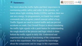  Summary:
We learnt about the traffic lights and their importance in
maintaining public safety and order. In the process, we
learnt about light emitting diodes (LEDs), and how their use
can save energy. As programmers, we learnt two simple
commands and a program control concept called a loop.
Traffic Signals are used to control traffic and can prevent
accidents on roads. Our Overall Project is about stimulating
the traffic light signals with a push button for understanding
the rough sketch of the process and logic which is done
behind the traffic signal in daily life. Understood and
experienced the practical functioning of the components
used in this experiment. Also Acquired the knowledge
about the components and its usage in this experiment.
 