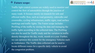  Future scope:
Traffic light control systems are widely used to monitor and
control the flow of automobiles through the junction of
many roads. It focuses mainly on research for safe and
efficient traffic flow, such as road geometry, sidewalks and
crosswalks, cycling infrastructure, traffic signs, road surface
markings and traffic lights. The Future scope includes
Profiling of the traffic by storing the data and managing the
traffic lights according to the collected data. The Profiling
can also be used for Traffic study and the variation in traffic
density throughout the day, week, month or a year. Further,
we can optimize this system for the emergency Vehicles such
as Ambulance. The Traffic data collected can be used to
locate different routes for a specific daily vehicle to avoid
the congestion problem.
 