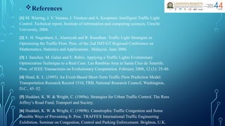 References
[1] M. Wiering, J. V. Veenen, J. Vreeken and A. Koopman. Intelligent Traffic Light
Control. Technical report, Institute of information and computing sciences, Utrecht
University, 2004.
[2] E. H. Nugrahani, L. Alamsyah and R. Ramdhan. Traffic Light Strategies in
Optimizing the Traffic Flow. Proc. of the 2nd IMT-GT Regional Conference on
Mathematics, Statistics and Applications. Malaysia. June 2006.
[3] J. Sanchez, M. Galan and E. Rubio. Applying a Traffic Lights Evolutionary
Optimization Technique to a Real Case: Las Ramblas Area in Santa Cruz de Tenerife.
Proc. of IEEE Transactions on Evolutionary Computation. February 2008, 12 (1): 25-40.
[4] Head, K. L. (1995). An Event-Based Short-Term Traffic Flow Prediction Model.
Transportation Research Record 1510, TRB, National Research Council, Washington,
D.C., 45–52.
[5] Huddart, K. W. & Wright, C. (1989a). Strategies for Urban Traffic Control. The Rees
Jeffrey’s Road Fund, Transport and Society.
[6] Huddart, K. W. & Wright, C. (1989b). Catastrophic Traffic Congestion and Some
Possible Ways of Preventing It. Proc. TRAFFEX International Traffic Engineering
Exhibition. Seminar on Congestion, Control and Parking Enforcement. Brighton, U.K.
 