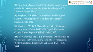 [7] Kim, Y. & Messer, C. J. (1992). Traffic signal timing
models for oversaturated signalized interchanges. TTI
Research Report, 1148-2.
[8] Shepherd, S. P. (1992). A Review of Traffic Signal
Control. Working Paper 349, Institute for Transport
Studies, Leeds, U.K
[9] Rhodes, B. W., G. J. Monteith, and M. S. Heitmann,
Microprocessor-Controlled Traffic Signal Simulation,
Course Project Report, CSSEMO, May 2002.
[10] K. N. Hewage and J. Y. Ruwanpura, "Optimization of
traffic signal light timing using simulation", Proceedings-
Winter Simulation Conference, vol. 2, pp. 1428-1433,
2004.
 