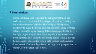 Formulation:
Traffic Lights are used to control the vehicular traffic. In the
modern era, everyone has different types of vehicles resulting in a
rise to the numbers of vehicles. That’s why traffic lights are
mandatory to avoid the traffic jams and accidents. There are three
lights in the traffic signal, having different messages for the drivers.
Red light (upper one) asks the driver to yield at the intersection,
green light (last one) gives the driver free license to drive through
the intersection whereas the yellow light (middle one) alerts the
driver to wait if the next light is red one or get ready to go / turn the
engine ON if the green light is next.
 