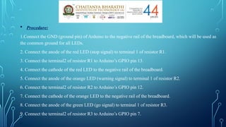  Procedure:
1.Connect the GND (ground pin) of Arduino to the negative rail of the breadboard, which will be used as
the common ground for all LEDs.
2. Connect the anode of the red LED (stop signal) to terminal 1 of resistor R1.
3. Connect the terminal2 of resistor R1 to Arduino’s GPIO pin 13.
4. Connect the cathode of the red LED to the negative rail of the breadboard.
5. Connect the anode of the orange LED (warning signal) to terminal 1 of resistor R2.
6. Connect the terminal2 of resistor R2 to Arduino’s GPIO pin 12.
7. Connect the cathode of the orange LED to the negative rail of the breadboard.
8. Connect the anode of the green LED (go signal) to terminal 1 of resistor R3.
9. Connect the terminal2 of resistor R3 to Arduino’s GPIO pin 7.
.
 