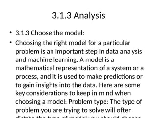 3.1.3 Analysis
• 3.1.3 Choose the model:
• Choosing the right model for a particular
problem is an important step in data analysis
and machine learning. A model is a
mathematical representation of a system or a
process, and it is used to make predictions or
to gain insights into the data. Here are some
key considerations to keep in mind when
choosing a model: Problem type: The type of
problem you are trying to solve will often
 