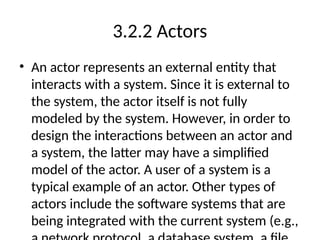 3.2.2 Actors
• An actor represents an external entity that
interacts with a system. Since it is external to
the system, the actor itself is not fully
modeled by the system. However, in order to
design the interactions between an actor and
a system, the latter may have a simplified
model of the actor. A user of a system is a
typical example of an actor. Other types of
actors include the software systems that are
being integrated with the current system (e.g.,
 