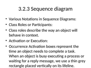 3.2.3 Sequence diagram
• Various Notations in Sequence Diagrams:
• Class Roles or Participants:
• Class roles describe the way an object will
behave in context.
• Activation or Execution:
• Occurrence Activation boxes represent the
time an object needs to complete a task.
When an object is busy executing a process or
waiting for a reply message, we use a thin grey
rectangle placed vertically on its lifeline.
 