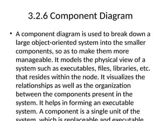 3.2.6 Component Diagram
• A component diagram is used to break down a
large object-oriented system into the smaller
components, so as to make them more
manageable. It models the physical view of a
system such as executables, files, libraries, etc.
that resides within the node. It visualizes the
relationships as well as the organization
between the components present in the
system. It helps in forming an executable
system. A component is a single unit of the
 